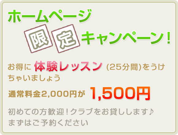ホームページ限定キャンペーン！お得に体験レッスン(25分間)をうけちゃいましょう 通常料金1,500円が1,000円 初めての方歓迎！クラブをお貸しします♪ まずはご予約ください